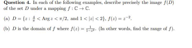 Question 4. In each of the following examples, describe precisely the image f(D)
of the set D under a mapping f: C → C.
(a) D = {z: < Arg z </2, and 1 < |z| <2}, ƒ(z) = z¯².
1
(b) D is the domain of f where f(z)
=
(In other words, find the range of f).