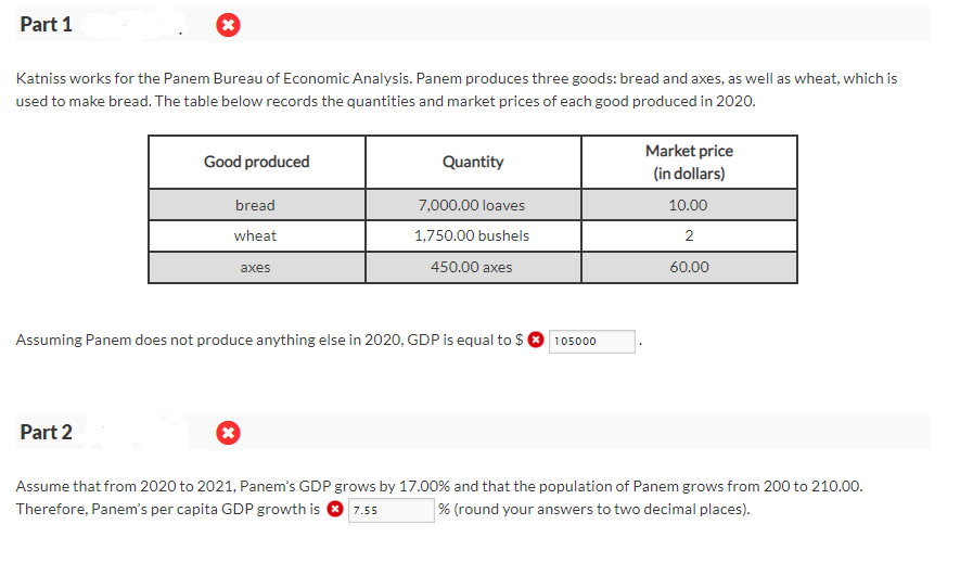 Part 1
Katniss works for the Panem Bureau of Economic Analysis. Panem produces three goods: bread and axes, as well as wheat, which is
used to make bread. The table below records the quantities and market prices of each good produced in 2020.
Good produced
Part 2
bread
wheat
axes
(*)
Quantity
Assuming Panem does not produce anything else in 2020, GDP is equal to $
7,000.00 loaves
1,750.00 bushels
450.00 axes
105000
Market price
(in dollars)
10.00
2
60.00
Assume that from 2020 to 2021, Panem's GDP grows by 17.00% and that the population of Panem grows from 200 to 210.00.
Therefore, Panem's per capita GDP growth is 7.55
% (round your answers to two decimal places).