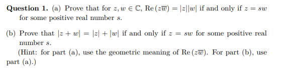 Question 1. (a) Prove that for z, w€ C, Re (zw) = |z||w| if and only if z = sw
for some positive real number s.
(b) Prove that Iz + w| = |z| + |w| if and only if z = sw for some positive real
number 8.
(Hint: for part (a), use the geometric meaning of Re (zw). For part (b), use
part (a).)