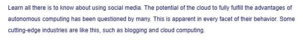 Learn all there is to know about using social media. The potential of the cloud to fully fulfill the advantages of
autonomous computing has been questioned by many. This is apparent in every facet of their behavior. Some
cutting-edge industries are like this, such as blogging and cloud computing.