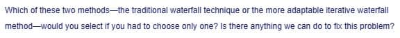 Which of these two methods-the traditional waterfall technique or the more adaptable iterative waterfall
method-would you select if you had to choose only one? Is there anything we can do to fix this problem?