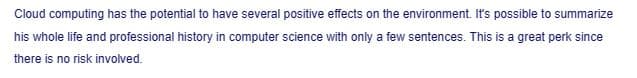 Cloud computing has the potential to have several positive effects on the environment. It's possible to summarize
his whole life and professional history in computer science with only a few sentences. This is a great perk since
there is no risk involved.