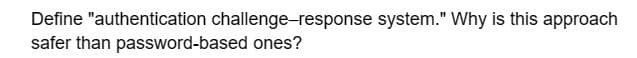 Define "authentication challenge-response system." Why is this approach
safer than password-based ones?