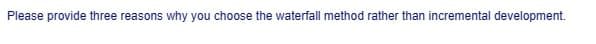 Please provide three reasons why you choose the waterfall method rather than incremental development.