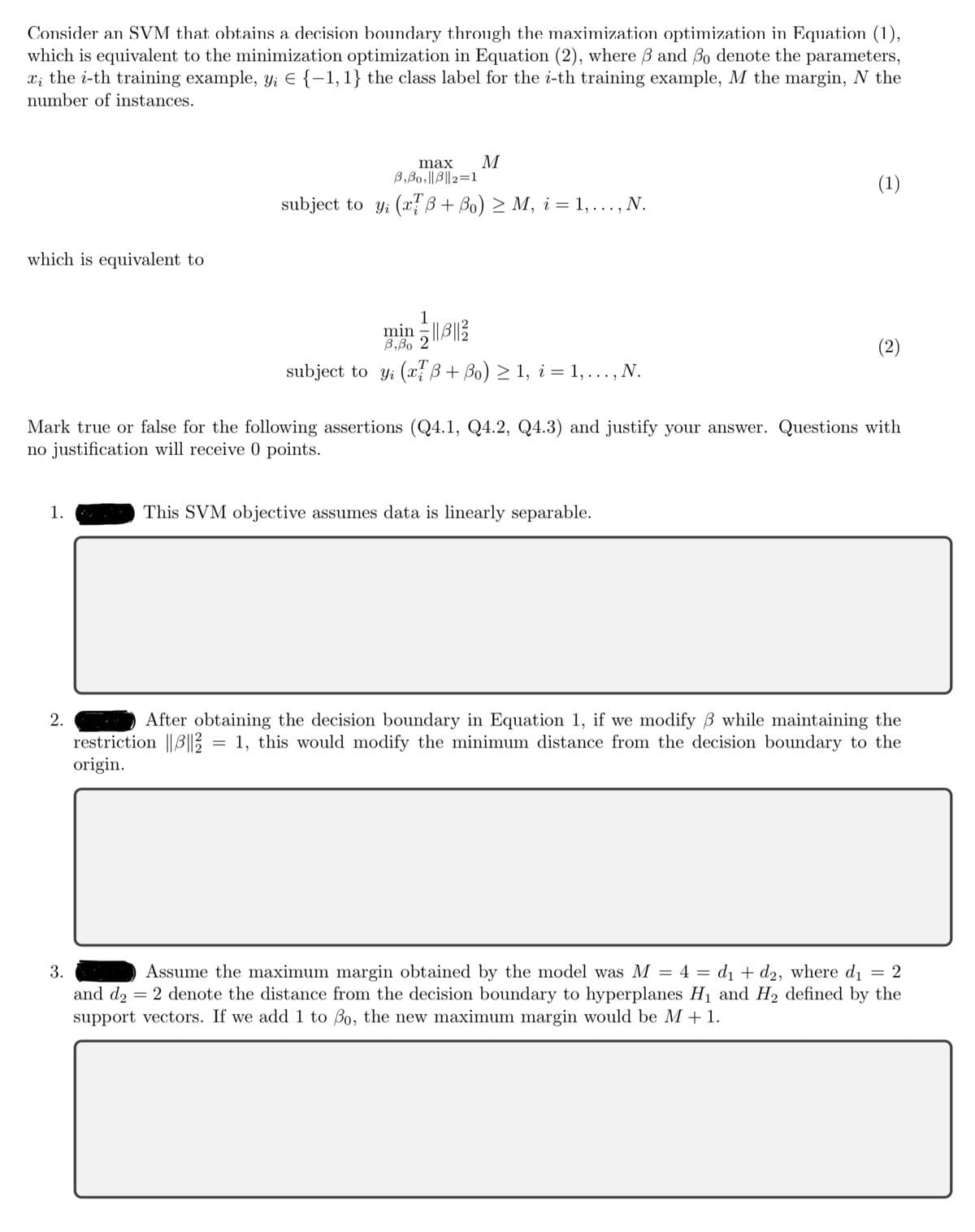 Consider an SVM that obtains a decision boundary through the maximization optimization in Equation (1),
which is equivalent to the minimization optimization in Equation (2), where 3 and 3o denote the parameters,
x the i-th training example, y, € {−1, 1} the class label for the i-th training example, M the margin, N the
number of instances.
which is equivalent to
1.
M
2.
max
B,Bo,||B||2=1
subject to y (x + ßo) ≥ M, i = 1, ..., N.
min=||||
B,Bo 2
subject to y (x + ßo) ≥ 1, i = 1,..., N.
Mark true or false for the following assertions (Q4.1, Q4.2, Q4.3) and justify your answer. Questions with
no justification will receive 0 points.
(1)
This SVM objective assumes data is linearly separable.
(2)
After obtaining the decision boundary in Equation 1, if we modify ß while maintaining the
restriction ||3|| = 1, this would modify the minimum distance from the decision boundary to the
origin.
3.
= 2
Assume the maximum margin obtained by the model was M = 4 = d₁ + d2, where d₁
and d₂ = 2 denote the distance from the decision boundary to hyperplanes H₁ and H₂ defined by the
support vectors. If we add 1 to Bo, the new maximum margin would be M + 1.