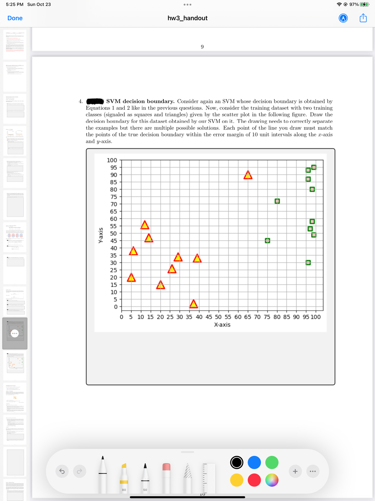 5:25 PM Sun Oct 23
"
Done
W
SEVANEMATE VAN
5
4.
↑
Y-axis
100
95
90
85
80
75
70
65
60
55
50
45
40
35
30
25
20 A
15
10
SVM decision boundary. Consider again an SVM whose decision boundary is obtained by
Equations 1 and 2 like in the previous questions. Now, consider the training dataset with two training
classes (signaled as squares and triangles) given by the scatter plot in the following figure. Draw the
decision boundary for this dataset obtained by our SVM on it. The drawing needs to correctly separate
the examples but there are multiple possible solutions. Each point of the line you draw must match
the points of the true decision boundary within the error margin of 10 unit intervals along the x-axis
and y-axis.
50
0-
4
80
A
A
●●●
hw3_handout
50
A
A
9
A
.….……………….
A
IU
0
0 5 10 15 20 25 30 35 40 45 50 55 60 65 70 75 80 85 90 95 100
X-axis
69
+
0
10
:
@ 97%