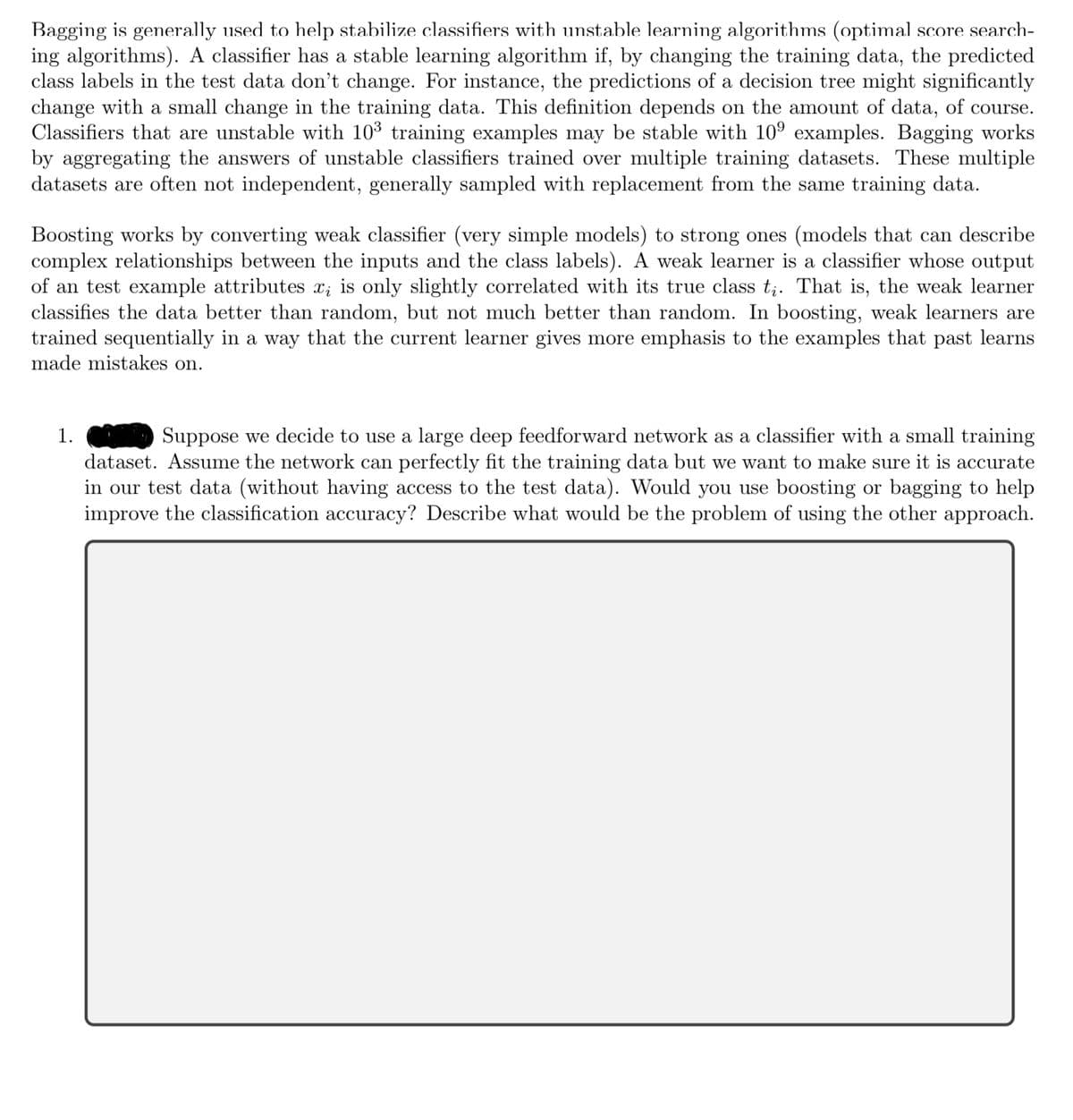 Bagging is generally used to help stabilize classifiers with unstable learning algorithms (optimal score search-
ing algorithms). A classifier has a stable learning algorithm if, by changing the training data, the predicted
class labels in the test data don't change. For instance, the predictions of a decision tree might significantly
change with a small change in the training data. This definition depends on the amount of data, of course.
Classifiers that are unstable with 10³ training examples may be stable with 10⁹ examples. Bagging works
by aggregating the answers of unstable classifiers trained over multiple training datasets. These multiple
datasets are often not independent, generally sampled with replacement from the same training data.
Boosting works by converting weak classifier (very simple models) to strong ones (models that can describe
complex relationships between the inputs and the class labels). A weak learner is a classifier whose output
of an test example attributes x; is only slightly correlated with its true class tį. That is, the weak learner
classifies the data better than random, but not much better than random. In boosting, weak learners are
trained sequentially in a way that the current learner gives more emphasis to the examples that past learns
made mistakes on.
1.
Suppose we decide to use a large deep feedforward network as a classifier with a small training
dataset. Assume the network can perfectly fit the training data but we want to make sure it is accurate
in our test data (without having access to the test data). Would you use boosting or bagging to help
improve the classification accuracy? Describe what would be the problem of using the other approach.