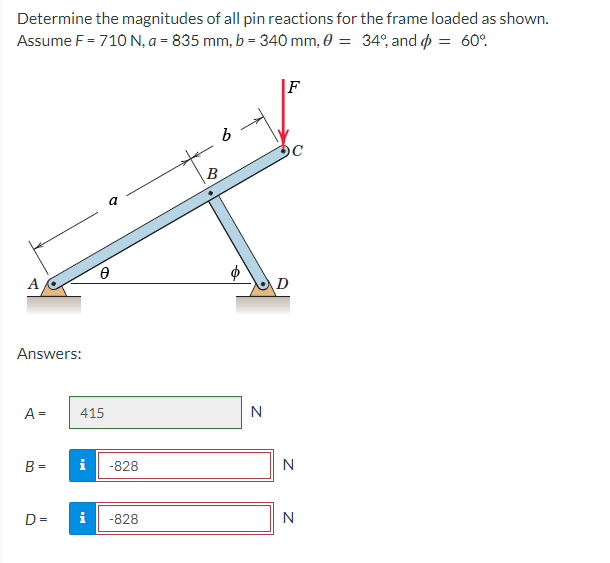 Determine the magnitudes of all pin reactions for the frame loaded as shown.
Assume F = 710 N, a = 835 mm, b = 340 mm, 0 = 34°, and o = 60°.
F
B
A
D
Answers:
A =
415
N
B =
i
-828
N
D =
i
-828
N
