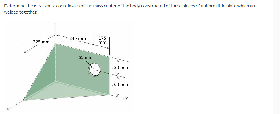 Determine the x-, y-, and z-coordinates of the mass center of the body constructed of three pieces of uniform thin plate which are
welded together.
340 mm
175
325 mm
mm
65 mm
130 mm
200 mm
