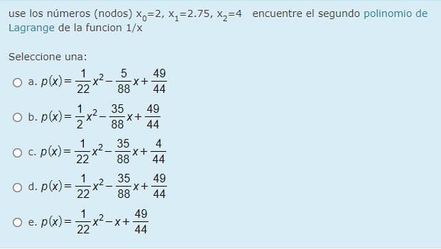 use los números (nodos) x,=2, x,=2.75, x,=4 encuentre el segundo polinomio de
Lagrange de la funcion 1/x
Seleccione una:
49
O a. p(x) =
x2 -
88
22
44
35
49
O b. p(x) =x2-
88
44
1
O c. p(x) =
35
4
+X-
22
88
44
1
35
49
O d. p(x) =
22
88
44
O e. p(x) = x*
49
x²-x+
44
22
