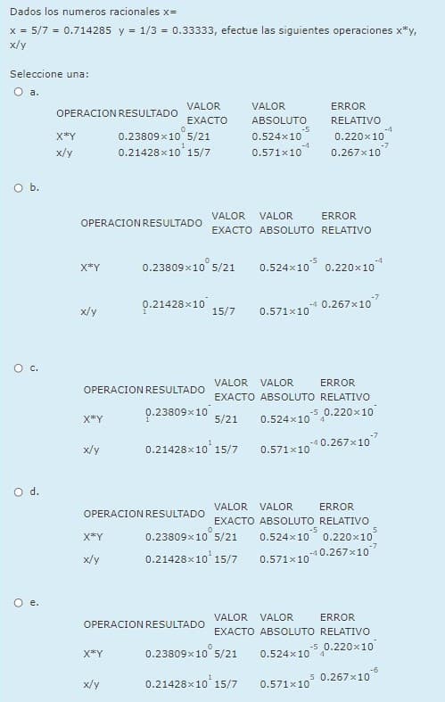 Dados los numeros racionales x=
x = 5/7 = 0.714285 y = 1/3 = 0.33333, efectue las siguientes operaciones x*y,
x/y
Seleccione una:
O a.
VALOR
VALOR
ERROR
OPERACION RESULTADO
EXACTO
ABSOLUTO
RELATIVO
-5
0.524x10
0.23809x10 5/21
0.21428x10 15/7
0.220x10
0.267x10
X*Y
-4
0.571x10
-7
x/y
O b.
VALOR
VALOR
ERROR
OPERACION RESULTADO
EXACTO ABSOLUTO RELATIVO
0.23809 x10 5,
0.524x10 0.220x10
X*Y
5/21
-7
0.21428x10
-4 0.267x10
x/y
15/7
0.571x10
VALOR
VALOR
ERROR
OPERACION RESULTADO
EXACTO ABSOLUTO RELATIVO
0.23809x10
-5 0.220x10
X*Y
5/21
0.524x10
4.
x/y
0.21428x10 15/7
-4 0.267x10
0.571x10
Od.
VALOR
VALOR
ERROR
OPERACION RESULTADO
EXACTO ABSOLUTO RELATIVO
-5
0.524x10 0.220x10
-4 0.267x10
X*Y
0.23809x10 5/21
x/y
0.21428x10 15/7
0.571x10
VALOR VALOR
ERROR
OPERACION RESULTADO
EXACTO ABSOLUTO RELATIVO
0.23809x10" 5/21
-5 0.220x10
4.
X*Y
0.524x10
-6
5 0.267x10
x/y
0.21428x10 15/7
0.571x10
