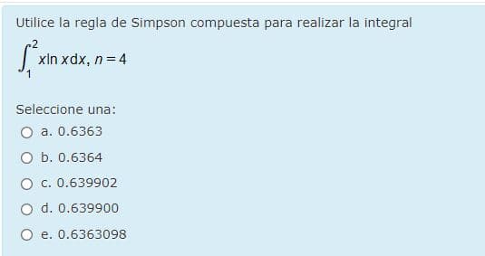 Utilice la regla de Simpson compuesta para realizar la integral
xIn xdx, n= 4
Seleccione una:
O a. 0.6363
O b. 0.6364
O c. 0.639902
O d. 0.639900
O e. 0.6363098
