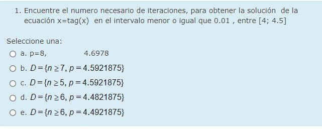 1. Encuentre el numero necesario de iteraciones, para obtener la solución de la
ecuación x=tag(x) en el intervalo menor o igual que 0.01 , entre [4; 4.5]
Seleccione una:
O a. p=8,
4.6978
O b. D= {n 27, p= 4.5921875}
O c. D={n 25, p= 4.5921875}
O d. D= {n 26, p= 4.4821875}
O e. D= {n 26, p= 4.4921875}
