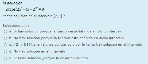 la ecuacion
2xcos(2x)- (x-2)2 = 0
itiene solucion en el intervalo [2,3] ?
Seleccione una:
O a. Si hay solucion porque la funcion esta definida en dicho intervalo
O b. No hay solucion porque la funcion esta definida en dicho intervalo
O. F(2) y f(3) tienen signos contrarios y por lo tanto hay solucion en el intervalo
O d. No hay solucion en el intervalo
O e. Si tiene solucion ,porque la ecuacion es cero
