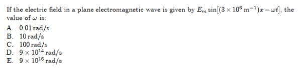 If the electric field in a plane electromagnetic wave is given by Em sin[(3 x 10° m-1)x – wt), the
value of w is:
A. 0.01 rad/s
B. 10 rad/s
C. 100 rad/s
D. 9 x 1014 rad/s
E. 9 x 1016 rad/s
