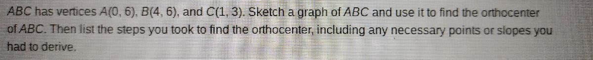 ABC has vertices A(0, 6). B(4, 6), and C(1, 3). Sketch a graph of ABC and use it to find the orthocenter
of ABC. Then list the steps you took to find the orthocenter, including any necessary points or slopes you
had to derive.
