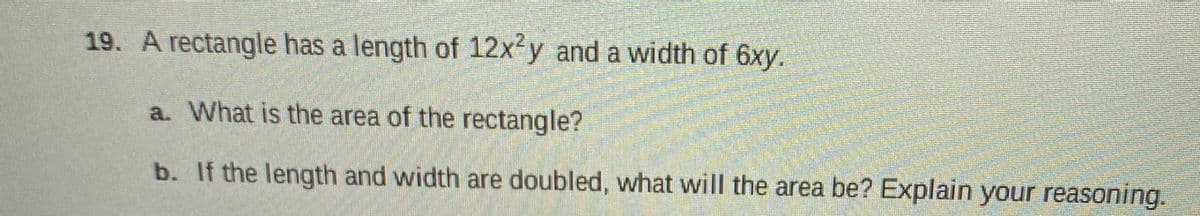 19. A rectangle has a length of 12x-y and a width of 6xy.
a. What is the area of the rectangle?
b. If the length and width are doubled, what will the area be? Explain your reasoning.
