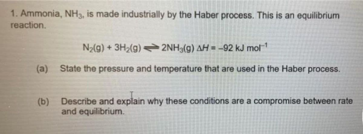 1. Ammonia, NH3, is made industrially by the Haber process. This is an equilibrium
reaction.
N2(g) + 3H2(g) =2NH3(g) AH = –92 kJ mol1
(a)
State the pressure and temperature that are used in the Haber process.
(b) Describe and explain why these conditions are a compromise between rate
and equilibrium.
