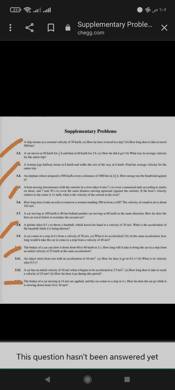 21
all
Supplementary Proble.
chegg.com
Supplementary Problems
A ship steams at a constant velocity of 30 km/h. (a) How far does it travel in a day? (h) How long does it take to travel
500 km?
3.2.
A car moves at 50 km/h for hand then at 60 km/h for 2 h. (a) How far did it go? (b) What was its average velocity
for the entire trip?
A woman jogs halfway home at 8 km/h and walks the rest of the way at 6 km/h. Find her average velocity for the
entire trip.
3,4. An airplane whose airspeed is 500 km/h covers a distance of 1000 km in 24 h. How strong was the headwind against
it?
A boat moving downstream (with the current) in a river takes 4 min 7 s to cover a measured mile according to marks
on shore, and 7 min 30 s to cover the same distance moving upstream (against the current). If the boat's velocity
relative to the water is 11 mi/h, what is the velocity of the current in the river?
3.6. How long does it take an echo to return to a woman standing 300 m from a cliff? The velocity of sound in air is about
343 m/s.
3.7. A car moving at 100 km/h is 80 km behind another car moving at 60 km/h in the same direction. How far does the
first car travel before it overtakes the second car?
S.8. A pitcher takes 0.1 s to throw a baseball, which leaves his hand at a velocity of 30 m/s. What is the acceleration of
the baseball while it is being thrown?
A car comes to a stop in 6 s from a velocity of 30 m/s. (a) What is its acceleration? (b) At the same acceleration, how
long would it take the car to come to a stop from a velocity of 40 m/s?
3.9.
The brakes of a car can slow it down from 60 to 40 km/h in 2 s. How long will it take to bring the car to a stop from
an initial velocity of 25 km/h at the same acceleration?
3.11. An object starts from rest with an acceleration of 10 m/s'. (a) How far does it go in 0.5 s? (b) What is its velocity
after 0.5 s?
3.12. A car has an initial velocity of 10 m/s when it begins to be accelerated at 2.5 m/s. (a) How long does it take to reach
a velocity of 25 m/s? (h) How far does it go during this period?
The brakes of a car moving at 14 m/s are applied, and the car comes to a stop in 4 s. How far does the car go while it
is slowing down from 14 to 10 m/s?
This question hasn't been answered yet
