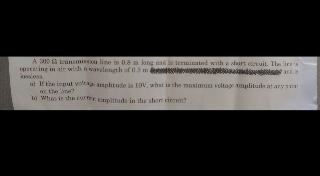 A 300 Q transmission line is 0.8 m long and is terminated with a short circuit. The line is
operating in air with a wavelength of 0.3 m
and is
lossless.
a) If the input voltage amplitude is 10V, what is the maximum voltage amplitude at any point
on the line?
b) What is the current amplitude in the short circuit?