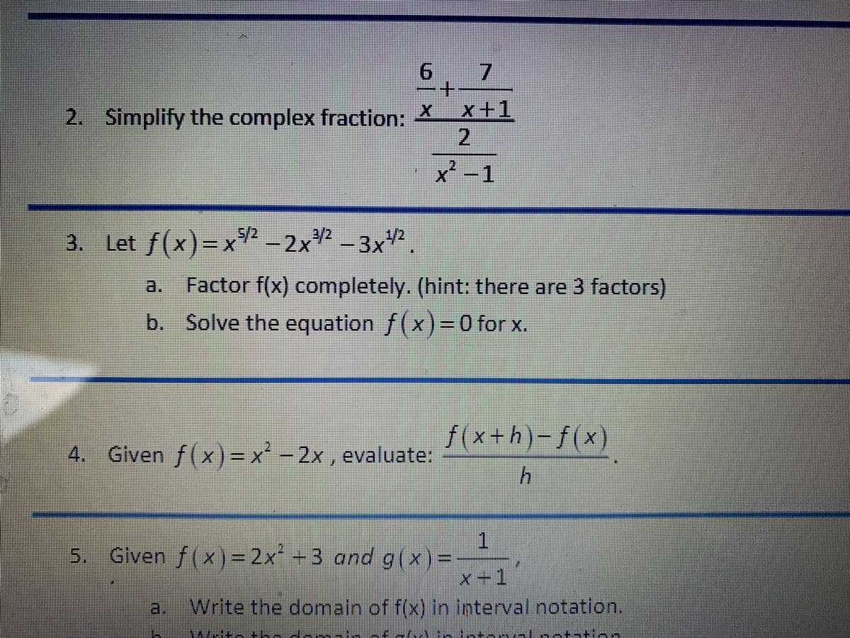 9.
2. Simplify the complex fraction: X_x+1
2.
x²-1
3. R – 2x² -3x².
Let f(x)-x
1/2
Factor f(x) completely. (hint: there are 3 factors)
b. Solve the equation f(x)=0 for x.
f(x+h)-f(x)
4. x²-2x, evaluate:
Given f(x)%3D
5. Given f(x)=2x +3 and g(x)=
x+1
a.
Write the domain of f(x) in interval notation
in
