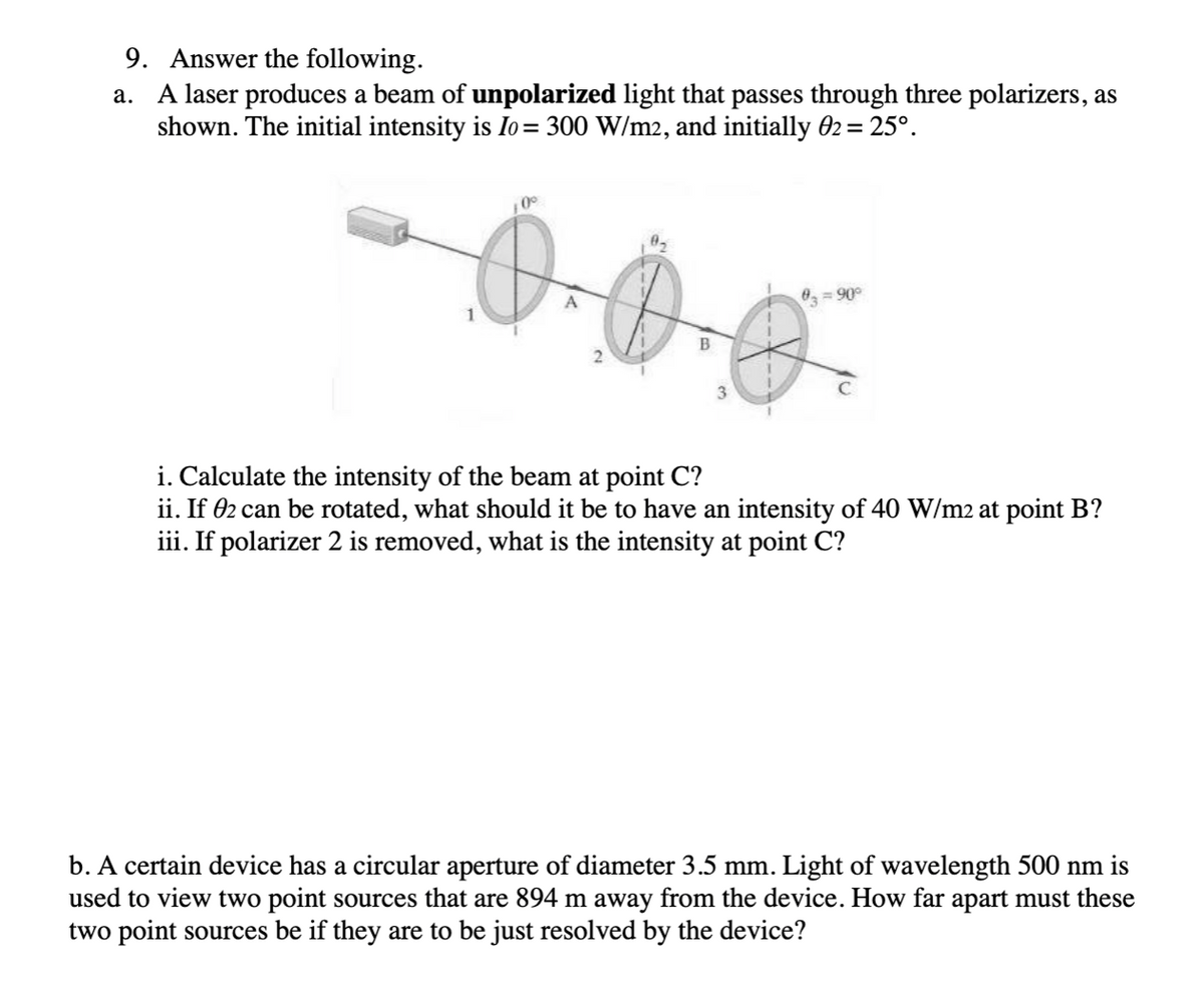 9. Answer the following.
a. A laser produces a beam of unpolarized light that passes through three polarizers, as
shown. The initial intensity is Io= 300 W/m2, and initially 02 = 25°.
0 = 90°
3
i. Calculate the intensity of the beam at point C?
ii. If 02 can be rotated, what should it be to have an intensity of 40 W/m2 at point B?
iii. If polarizer 2 is removed, what is the intensity at point C?
b. A certain device has a circular aperture of diameter 3.5 mm. Light of wavelength 500 nm is
used to view two point sources that are 894 m away from the device. How far apart must these
two point sources be if they are to be just resolved by the device?
