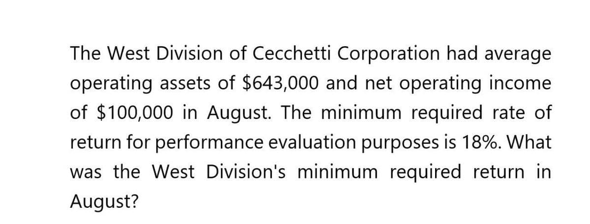 The West Division of Cecchetti Corporation had average
operating assets of $643,000 and net operating income
of $100,000 in August. The minimum required rate of
return for performance evaluation purposes is 18%. What
was the West Division's minimum required return in
August?