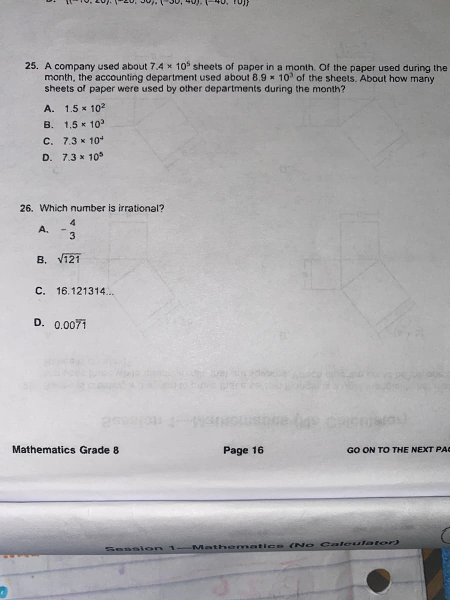 25. A company used about 7.4 x 10 sheets of paper in a month, Of the paper used during the
month, the accounting department used about 8.9 x 10 of the sheets. About how many
sheets of paper were used by other departments during the month?
A. 1.5 x 10²
B. 1.5 x 10
C. 7.3 x 10
D. 7.3 x 105
26. Which number is irrational?
4
A.
3
B. V121
C. 16.121314...
D. 0.0071
e ge
Mathematics Grade 8
Page 16
GO ON TO THE NEXT PAC
Sessi on
1 Mathemaatics ( No Calculator)
