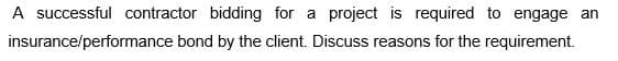A successful contractor bidding for a project is required to engage an
bond by the client. Discuss reasons for the requirement.
insurance/performance