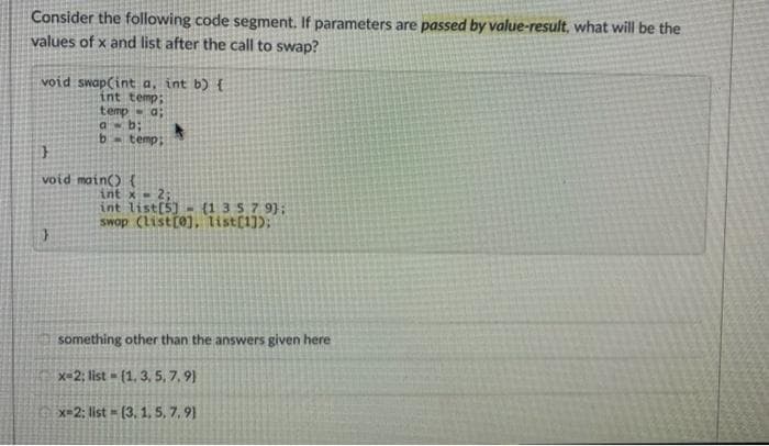 Consider the following code segment. If parameters are passed by value-result, what will be the
values of x and list after the call to swap?
void swap(int a, int b) {
int temp;
temp
a b;
b-temp;
void main() {
int x-2;
int list(5) (1357 9};
swop (Listr0), list(1]);
something other than the answers given here
x=2; list - (1, 3, 5, 7, 9)
x=2; list = (3, 1, 5, 7, 91
