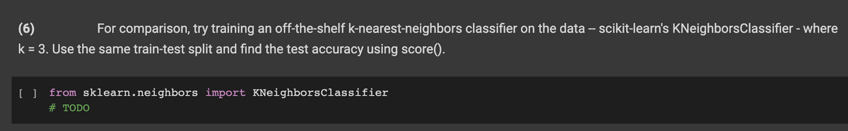 (6)
For comparison, try training an off-the-shelf k-nearest-neighbors classifier on the data – scikit-learn's KNeighborsClassifier - where
k = 3. Use the same train-test split and find the test accuracy using score().
%3D
from sklearn.neighbors import KNeighborsClassifier
# TODO
