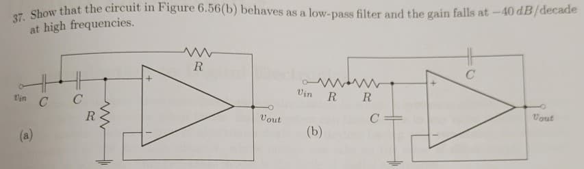 37. Show that the circuit in Figure 6.56(b) behaves as a low-pass filter and the gain falls at -40 dB/decade
at high frequencies.
R
Vin
R R
Vin C
C
Vout
R
Vout
C =
(b)
(a)
