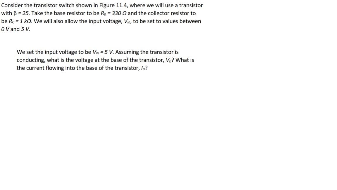 Consider the transistor switch shown in Figure 11.4, where we will use a transistor
with B = 25. Take the base resistor to be Rg = 330 N and the collector resistor to
be Rc = 1 kn. We will also allow the input voltage, Vin, to be set to values between
O V and 5 V.
We set the input voltage to be Vin = 5 V. Assuming the transistor is
conducting, what is the voltage at the base of the transistor, V3? What is
the current flowing into the base of the transistor, Ig?
