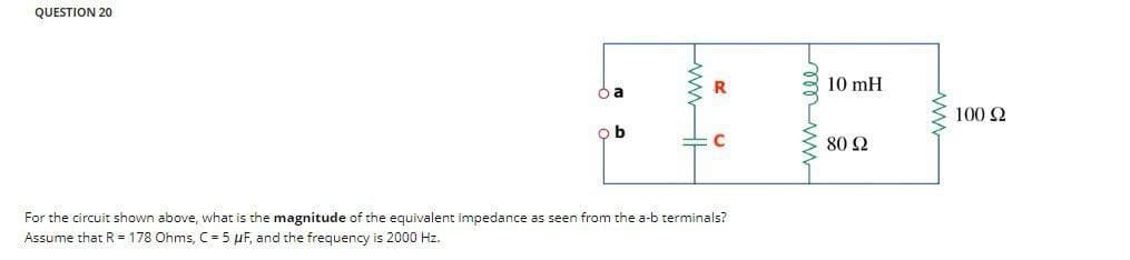 QUESTION 20
ba
b
R
For the circuit shown above, what is the magnitude of the equivalent impedance as seen from the a-b terminals?
Assume that R = 178 Ohms, C = 5 µF, and the frequency is 2000 Hz.
10 mH
80 92
ww
100 92