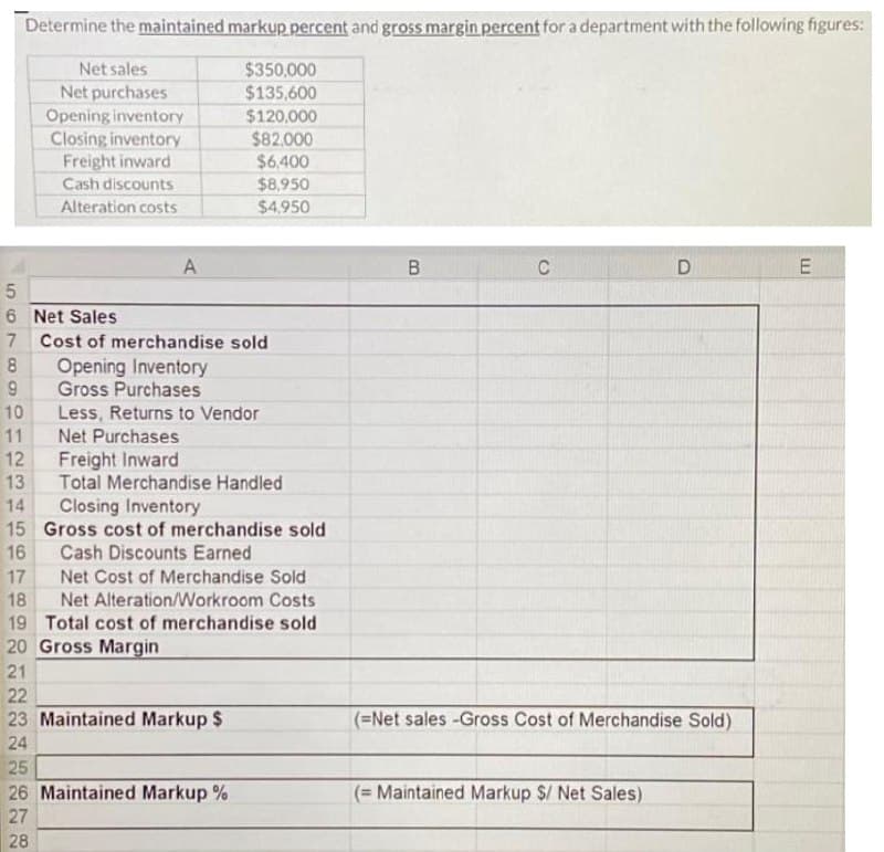 Determine the maintained markup percent and gross margin percent for a department with the following figures:
Net sales
Net purchases
Opening inventory
Closing inventory
Freight inward
Cash discounts
Alteration costs
A
5
6 Net Sales
7 Cost of merchandise sold
$350,000
$135,600
$120,000
$82,000
$6,400
$8,950
$4,950
28
8
9
10
11
12
13
14 Closing Inventory
15 Gross cost of merchandise sold
Cash Discounts Earned
16
17
Net Cost of Merchandise Sold
18
Net Alteration/Workroom Costs
19 Total cost of merchandise sold
20 Gross Margin
21
22
23 Maintained Markup $
24
Opening Inventory
Gross Purchases
Less, Returns to Vendor
Net Purchases
25
26 Maintained Markup %
27
Freight Inward
Total Merchandise Handled
B
C
D
(-Net sales -Gross Cost of Merchandise Sold).
(= Maintained Markup $/ Net Sales)
E