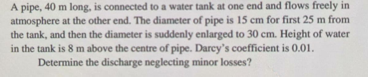 A pipe, 40 m long, is connected to a water tank at one end and flows freely in
atmosphere at the other end. The diameter of pipe is 15 cm for first 25 m from
the tank, and then the diameter is suddenly enlarged to 30 cm. Height of water
in the tank is 8 m above the centre of pipe. Darcy's coefficient is 0.01.
Determine the discharge neglecting minor losses?