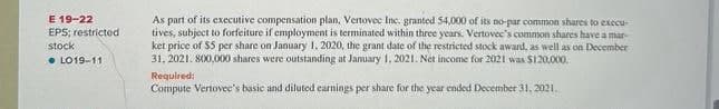 E 19-22
EPS; restricted
stock
LO19-11
As part of its executive compensation plan, Vertovec Inc. granted 54,000 of its no-par common shares to execu
tives, subject to forfeiture if employment is terminated within three years. Vertovec's common shares have a mar-
ket price of $5 per share on January 1, 2020, the grant date of the restricted stock award, as well as on December
31, 2021. 800,000 shares were outstanding at January 1, 2021. Net income for 2021 was $120,000.
Required:
Compute Vertovec's basic and diluted earnings per share for the year ended December 31, 2021.