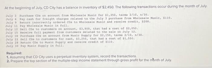 At the beginning of July, CD City has a balance in inventory of $2,450. The following transactions occur during the month of July.
July 3 Purchase CDs on account from Wholesale Music for $1,350, terma 2/10, n/30.
July 4 Pay cash for freight charges related to the July 3 purchase from Wholesale Music, $110.
July 9 Return incorrectly ordered CDs to Wholesale Music and receive credit, $200.
July 11 Pay Wholesale Music in full.
July 12 Sell CDs to customers on account, $3,900, that had a cost of $2,050.
July 15 Receive full payment from customers related to the sale on July 12.
July 18 Purchase CDs on account from Music Supply for $2,150, terms 2/10, n/30.
July 22 Sell CDs to customers for cash, $3,250, that had a cost of $1,550.
July 28 Return CDs to Music Supply and receive credit of $110.
July 30 Pay Music Supply in full.
Required:
1. Assuming that CD City uses a perpetual inventory system, record the transactions.
2. Prepare the top section of the multiple-step income statement through gross profit for the month of July.