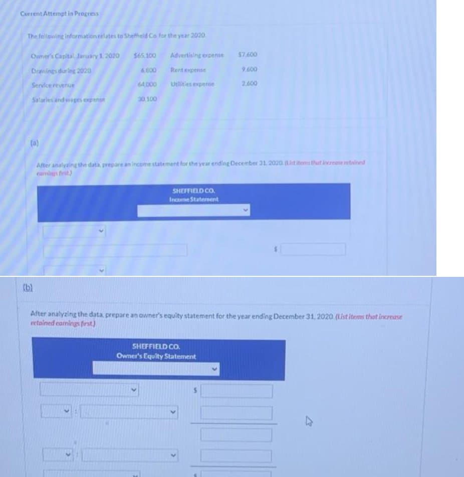 Current Attempt in Progress
The following information relates to Sheffield Co for the year 2020
Owner's Capital January 1, 2020 $65,100
Drawings during 2020
Service revenue
Salaries and wages expense
(a)
(b)
6.000
64.000
30,100
Advertising expense
Rent expense
Utilities expense
After analyzing the data, prepare an income statement for the year ending December 31, 2020 (List items that increase retained
SHEFFIELD CO.
Income Statement
$7.600
9.600
2.600
After analyzing the data, prepare an owner's equity statement for the year ending December 31, 2020. (List items that increase
retained earnings first)
SHEFFIELD CO.
Owner's Equity Statement