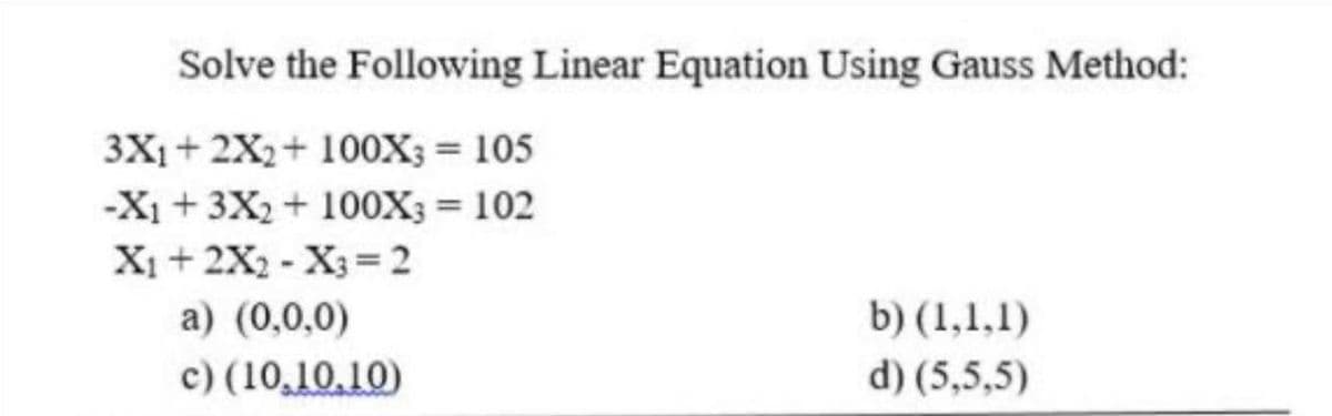 Solve the Following Linear Equation Using Gauss Method:
3X₁ + 2X₂+ 100X; = 105
-X₁+3X₂ + 100X3 = 102
X₁ + 2X₂ X3 = 2
a) (0,0,0)
b) (1,1,1)
d) (5,5,5)
c) (10.10.10)