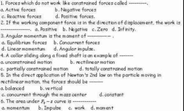 1. Forces which do not work like constrained forces called
a. Active forces
b. Negative forces
c. Reactive forces
d. Positive forces.
2. If the working component force is in the direction of displacement, the work is
a. Positive b. Negative c. Zero d. Infinity.
3. Angular momentum is the moment of -
a. Equilibrium forces
b. Concurrent forces
d. Linear momentum d. Angular impulse.
4. A collar sliding along a fixed shaft is an example of -
a. unconstrained motion
b. rectiline ar motion
c. partially constrained motion
d. totally constrained motion
5. In the direct application of Newton's 2nd law on the particle moving in
rectilinear motion, the forces should be ------
a. balanced
b. vertical
c. concurrent through the mass center
d. constant
6. The area under F-s curve is
a. momentum b. Impulse c. work d. moment