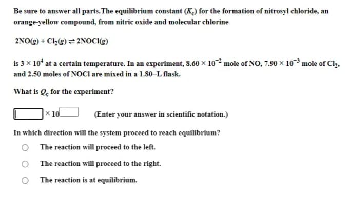 Be sure to answer all parts.The equilibrium constant (K) for the formation of nitrosyl chloride, an
orange-yellow compound, from nitric oxide and molecular chlorine
2NO(g) + Cl,(g) = 2NOCI(g)
is 3 x 10ʻ at a certain temperature. In an experiment, 8.60 x 10² mole of NO, 7.90 x 103 mole of Cl,,
and 2.50 moles of NOCI are mixed in a 1.80–L flask.
What is Qe for the experiment?
x 10
(Enter your answer in scientific notation.)
In which direction will the system proceed to reach equilibrium?
The reaction will proceed to the left.
The reaction will proceed to the right.
The reaction is at equilibrium.
