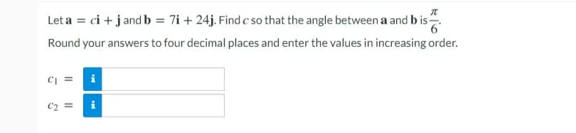 Let a = ci + j and b = 7i + 24j. Find c so that the angle between a and b is.
Round your answers to four decimal places and enter the values in increasing order.
i
C2 =
II
