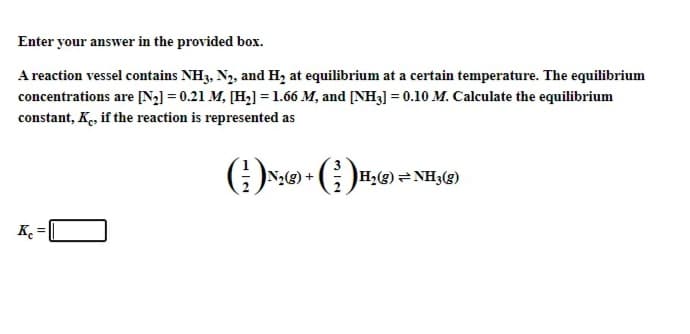 Enter your answer in the provided box.
A reaction vessel contains NH3, N2, and H, at equilibrium at a certain temperature. The equilibrium
concentrations are [N2] = 0.21 M, [H2] =1.66 M, and [NH3] = 0.10 M. Calculate the equilibrium
constant, Ke, if the reaction is represented as
G)N:) + G )H,®) = NH;(g)
K =
