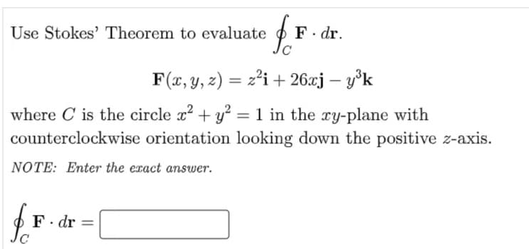 F. dr.
Jc
Use Stokes' Theorem to evaluate
F(x, y, z) = z²i + 26xj – y°k
%3D
where C is the circle x? + y = 1 in the xy-plane with
counterclockwise orientation looking down the positive z-axis.
NOTE: Enter the exact answer.
F. dr =
Jc
