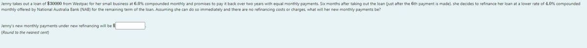 Jenny takes out a loan of $30000 from Westpac for her small business at 6.0% compounded monthly and promises to pay it back over two years with equal monthly payments. Six months after taking out the loan (just after the 6th payment is made), she decides to refinance her loan at a lower rate of 4.0% compounded
monthly offered by National Australia Bank (NAB) for the remaining term of the loan. Assuming she can do so immediately and there are no refinancing costs or charges, what will her new monthly payments be?
Jenny's new monthly payments under new refinancing will be $
(Round to the nearest cent)
