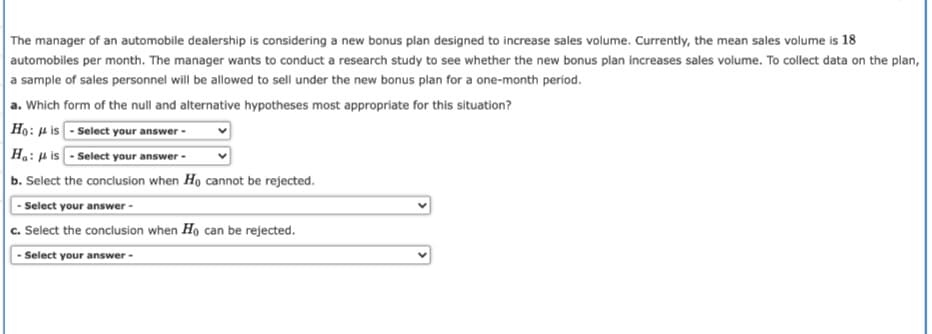 The manager of an automobile dealership is considering a new bonus plan designed to increase sales volume. Currently, the mean sales volume is 18
automobiles per month. The manager wants to conduct a research study to see whether the new bonus plan increases sales volume. To collect data on the plan,
a sample of sales personnel will be allowed to sell under the new bonus plan for a one-month period.
a. Which form of the null and alternative hypotheses most appropriate for this situation?
Họ: u is - Select your answer -
Ha: µ is - Select your answer -
b. Select the conclusion when Ho cannot be rejected.
|- Select your answer -
c. Select the conclusion when Ho can be rejected.
- Select your answer -
