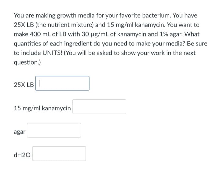 You are making growth media for your favorite bacterium. You have
25X LB (the nutrient mixture) and 15 mg/ml kanamycin. You want to
make 400 mL of LB with 30 ug/mL of kanamycin and 1% agar. What
quantities of each ingredient do you need to make your media? Be sure
to include UNITS! (You will be asked to show your work in the next
question.)
25X LB|
15 mg/ml kanamycin
agar
dH20
