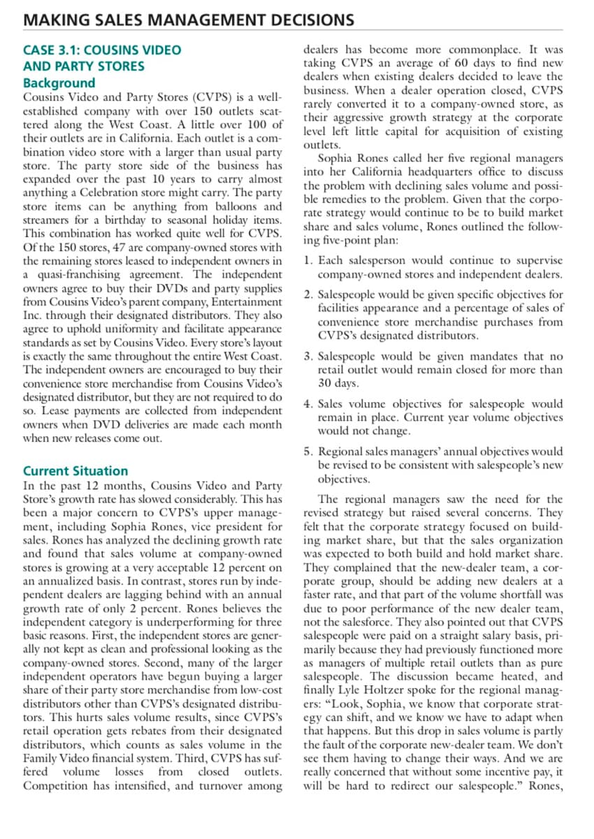 MAKING SALES MANAGEMENT DECISIONS
dealers has become more commonplace. It was
taking CVPS an average of 60 days to find new
dealers when existing dealers decided to leave the
business. When a dealer operation closed, CVPS
rarely converted it to a company-owned store, as
their aggressive growth strategy at the corporate
level left little capital for acquisition of existing
outlets.
Sophia Rones called her five regional managers
into her California headquarters office to discuss
the problem with declining sales volume and possi-
ble remedies to the problem. Given that the corpo-
rate strategy would continue to be to build market
share and sales volume, Rones outlined the follow-
ing five-point plan:
CASE 3.1: COUSINS VIDEO
AND PARTY STORES
Background
Cousins Video and Party Stores (CVPS) is a well-
established company with over 150 outlets scat-
tered along the West Coast. A little over 100 of
their outlets are in California. Each outlet is a com-
bination video store with a larger than usual party
store. The party store side of the business has
expanded over the past 10 years to carry almost
anything a Celebration store might carry. The party
store items can be anything from balloons and
streamers for a birthday to seasonal holiday items.
This combination has worked quite well for CVPS.
Of the 150 stores, 47 are company-owned stores with
the remaining stores leased to independent owners in
a quasi-franchising agreement. The independent
owners agree to buy their DVDS and party supplies
from Cousins Video's parent company, Entertainment
Inc. through their designated distributors. They also
agree to uphold uniformity and facilitate appearance
standards as set by Cousins Video. Every store's layout
is exactly the same throughout the entire West Coast.
The independent owners are encouraged to buy their
convenience store merchandise from Cousins Video's
designated distributor, but they are not required to do
so. Lease payments are collected from independent
owners when DVD deliveries are made each month
when new releases come out.
1. Each salesperson would continue to supervise
company-owned stores and independent dealers.
2. Salespeople would be given specific objectives for
facilities appearance and a percentage of sales of
convenience store merchandise purchases from
CVPS's designated distributors.
3. Salespeople would be given mandates that no
retail outlet would remain closed for more than
30 days.
4. Sales volume objectives for salespeople would
remain in place. Current year volume objectives
would not change.
5. Regional sales managers' annual objectives would
be revised to be consistent with salespeople's new
objectives.
Current Situation
In the past 12 months, Cousins Video and Party
Store's growth rate has slowed considerably. This has
been a major concern to CVPS's upper manage-
ment, including Sophia Rones, vice president for
sales. Rones has analyzed the declining growth rate
and found that sales volume at company-owned
stores is growing at a very acceptable 12 percent on
an annualized basis. In contrast, stores run by inde-
pendent dealers are lagging behind with an annual
growth rate of only 2 percent. Rones believes the
independent category is underperforming for three
basic reasons. First, the independent stores are gener-
ally not kept as clean and professional looking as the
company-owned stores. Second, many of the larger
independent operators have begun buying a larger
share of their party store merchandise from low-cost
distributors other than CVPS's designated distribu-
tors. This hurts sales volume results, since CVPS's
retail operation gets rebates from their designated
distributors, which counts as sales volume in the
Family Video financial system. Third, CVPS has suf-
fered volume
The regional managers saw the need for the
revised strategy but raised several concerns. They
felt that the corporate strategy focused on build-
ing market share, but that the sales organization
was expected to both build and hold market share.
They complained that the new-dealer team, a cor-
porate group, should be adding new dealers at a
faster rate, and that part of the volume shortfall was
due to poor performance of the new dealer team,
not the salesforce. They also pointed out that CVPS
salespeople were paid on a straight salary basis, pri-
marily because they had previously functioned more
as managers of multiple retail outlets than as pure
salespeople. The discussion became heated, and
finally Lyle Holtzer spoke for the regional manag-
ers: "Look, Sophia, we know that corporate strat-
egy can shift, and we know we have to adapt when
that happens. But this drop in sales volume is partly
the fault of the corporate new-dealer team. We don't
see them having to change their ways. And we are
really concerned that without some incentive pay, it
will be hard to redirect our salespeople." Rones,
losses
from
closed outlets.
Competition has intensified, and turnover among
