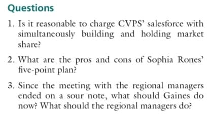 Questions
1. Is it reasonable to charge CVPS' salesforce with
simultaneously building and holding market
share?
2. What are the pros and cons of Sophia Rones'
five-point plan?
3. Since the meeting with the regional managers
ended on a sour note, what should Gaines do
now? What should the regional managers do?
